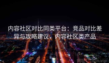 内容社区对比同类平台：竞品对比差异与攻略建议，内容社区类产品