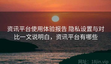 资讯平台使用体验报告 隐私设置与对比一文说明白，资讯平台有哪些
