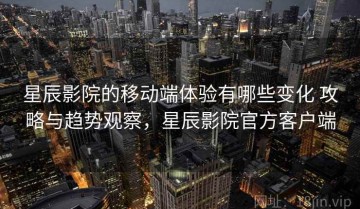 星辰影院的移动端体验有哪些变化 攻略与趋势观察，星辰影院官方客户端