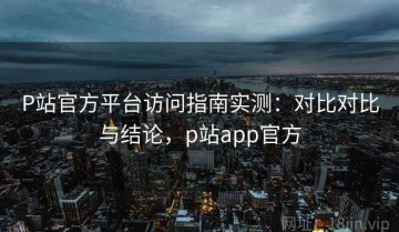 P站官方平台访问指南实测：对比对比与结论，p站app官方