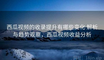 西瓜视频的收录提升有哪些变化 解析与趋势观察，西瓜视频收益分析