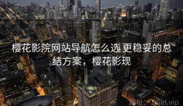 樱花影院网站导航怎么选 更稳妥的总结方案，樱花影现