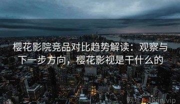 樱花影院竞品对比趋势解读：观察与下一步方向，樱花影视是干什么的
