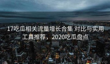 17吃瓜相关流量增长合集 对比与实用工具推荐，2020吃瓜盘点