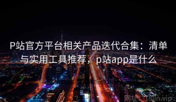 P站官方平台相关产品迭代合集：清单与实用工具推荐，p站app是什么