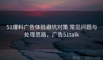 51爆料广告体验避坑对策 常见问题与处理思路，广告51talk