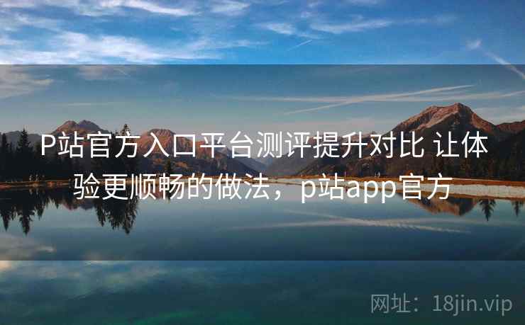 P站官方入口平台测评提升对比 让体验更顺畅的做法，p站app官方
