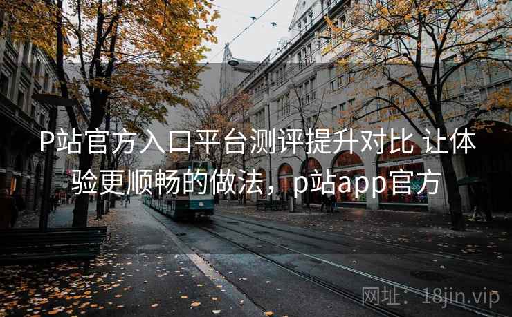 P站官方入口平台测评提升对比 让体验更顺畅的做法，p站app官方