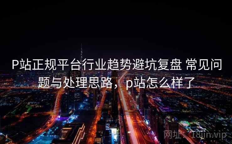 P站正规平台行业趋势避坑复盘 常见问题与处理思路，p站怎么样了