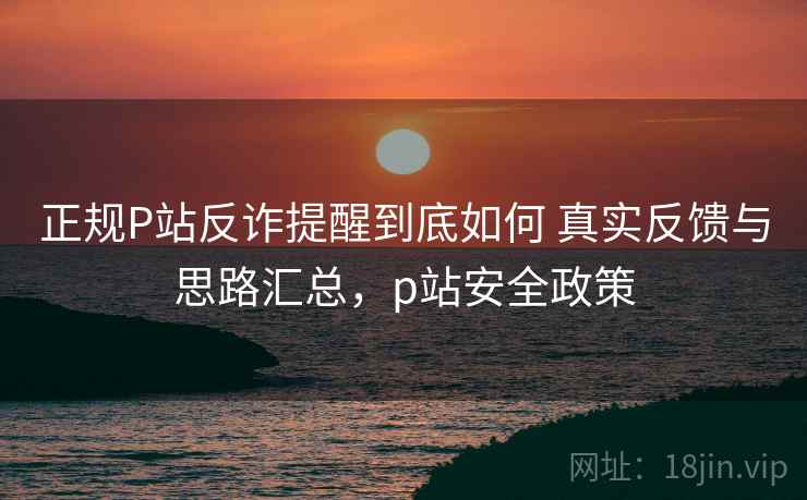 正规P站反诈提醒到底如何 真实反馈与思路汇总，p站安全政策