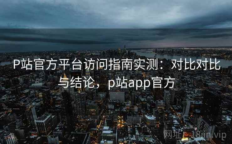 P站官方平台访问指南实测：对比对比与结论，p站app官方
