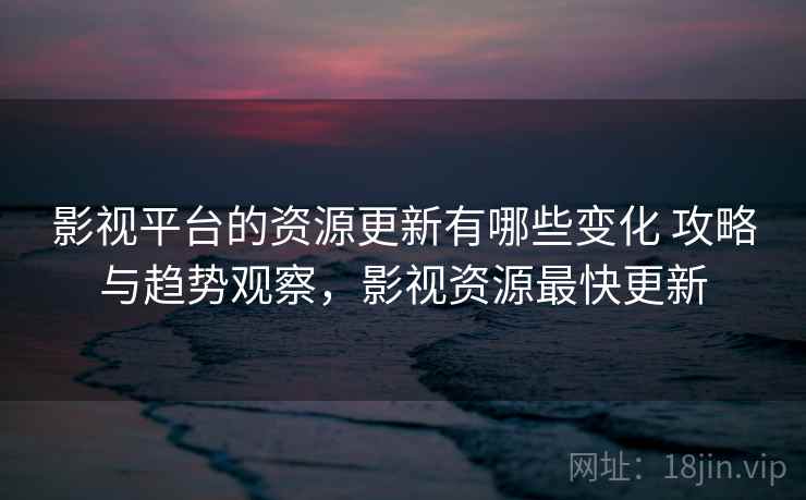 影视平台的资源更新有哪些变化 攻略与趋势观察，影视资源最快更新