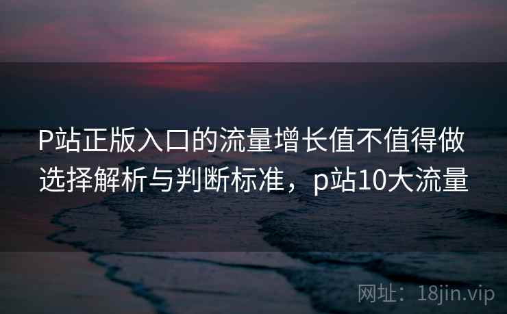 P站正版入口的流量增长值不值得做 选择解析与判断标准,p站10大流量 P站正版入口的流量增长值不值得做 选择解析与判断标准,p站10大流量