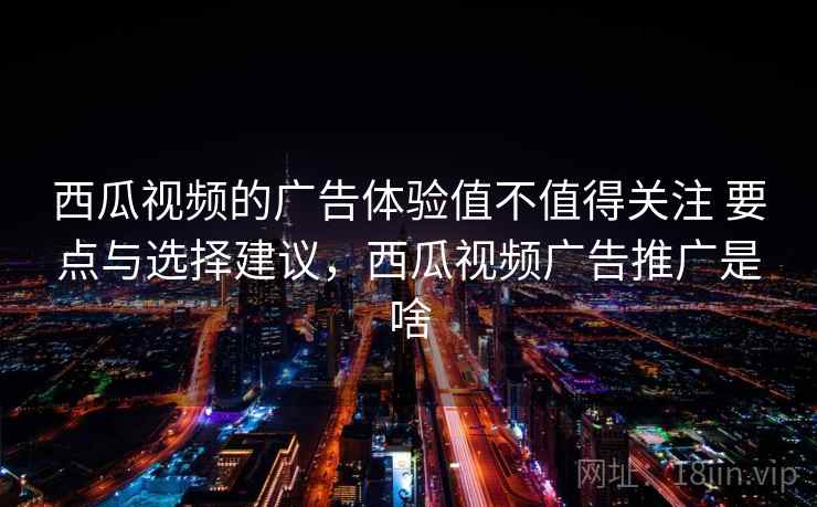 西瓜视频的广告体验值不值得关注 要点与选择建议，西瓜视频广告推广是啥