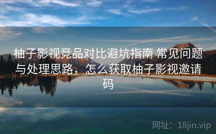 柚子影视竞品对比避坑指南 常见问题与处理思路，怎么获取柚子影视邀请码