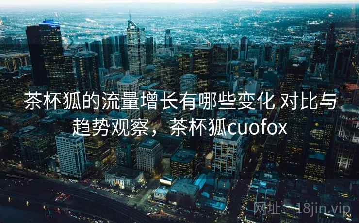 茶杯狐的流量增长有哪些变化 对比与趋势观察，茶杯狐cuofox
