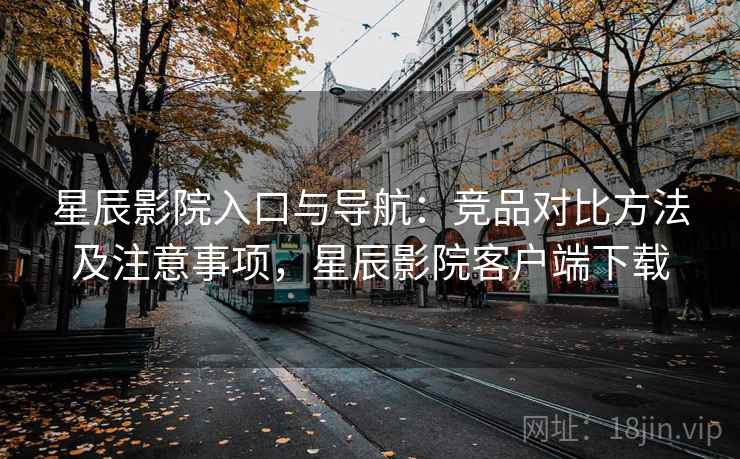 星辰影院入口与导航：竞品对比方法及注意事项，星辰影院客户端下载