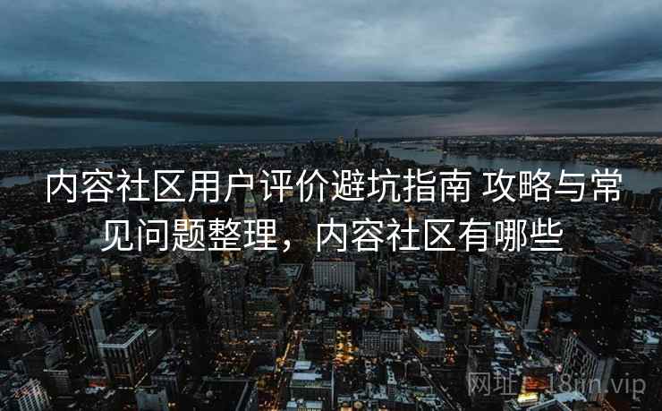 内容社区用户评价避坑指南 攻略与常见问题整理，内容社区有哪些
