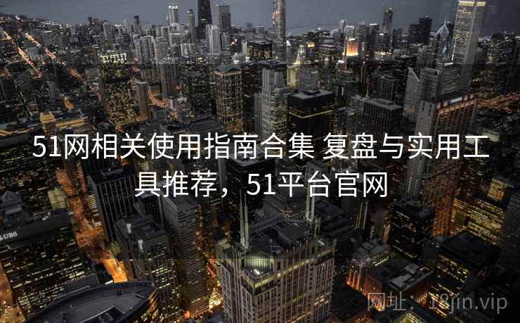 51网相关使用指南合集 复盘与实用工具推荐，51平台官网