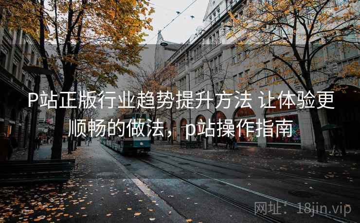 P站正版行业趋势提升方法 让体验更顺畅的做法，p站操作指南