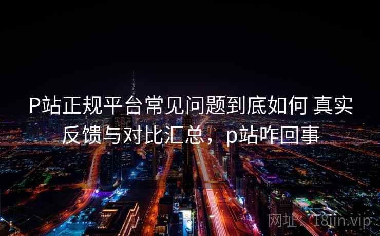 P站正规平台常见问题到底如何 真实反馈与对比汇总,p站咋回事 P站正规平台常见问题到底如何 真实反馈与对比汇总,p站咋回事