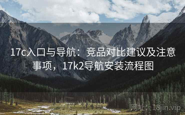 17c入口与导航:竞品对比建议及注意事项,17k2导航安装流程图 17c入口与导航:竞品对比建议及注意事项,17k2导航安装流程图