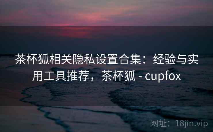 茶杯狐相关隐私设置合集:经验与实用工具推荐,茶杯狐 - cupfox 茶杯狐相关隐私设置合集:经验与实用工具推荐,茶杯狐 - cupfox