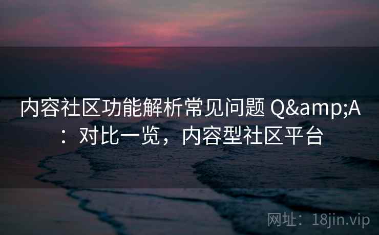 内容社区功能解析常见问题 Q&A：对比一览，内容型社区平台