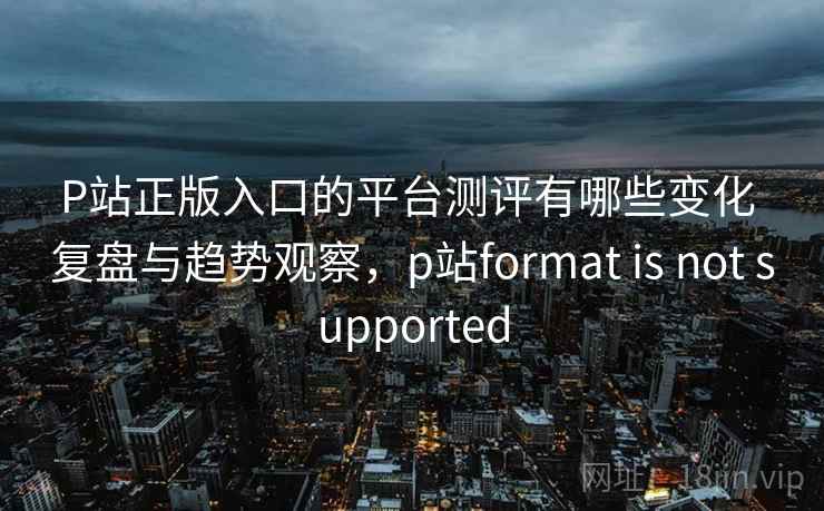P站正版入口的平台测评有哪些变化 复盘与趋势观察，p站format is not supported