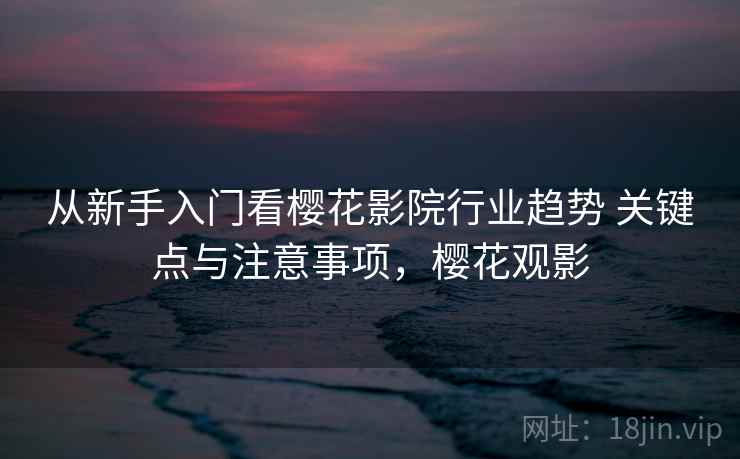 从新手入门看樱花影院行业趋势 关键点与注意事项,樱花观影 从新手入门看樱花影院行业趋势 关键点与注意事项,樱花观影