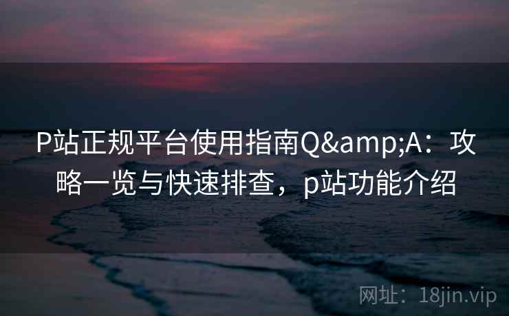 P站正规平台使用指南Q&A：攻略一览与快速排查，p站功能介绍