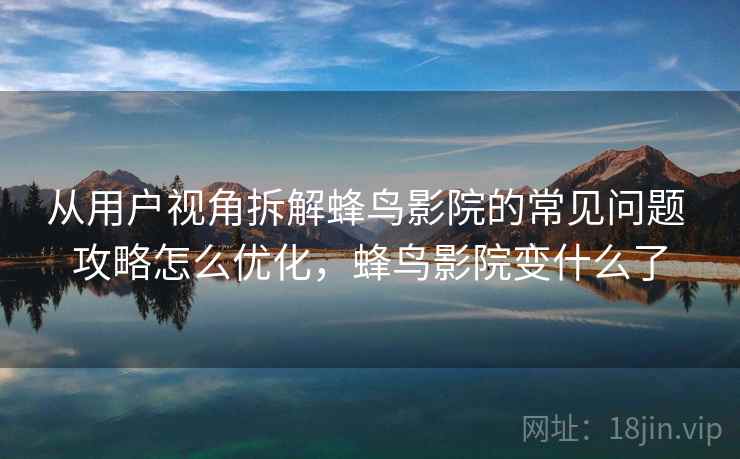 从用户视角拆解蜂鸟影院的常见问题 攻略怎么优化，蜂鸟影院变什么了