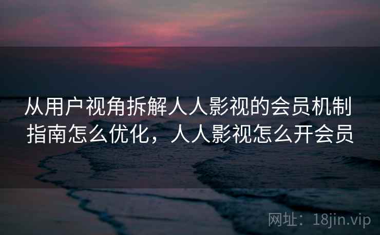 从用户视角拆解人人影视的会员机制 指南怎么优化，人人影视怎么开会员