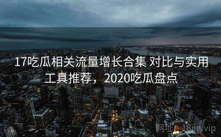 17吃瓜相关流量增长合集 对比与实用工具推荐，2020吃瓜盘点