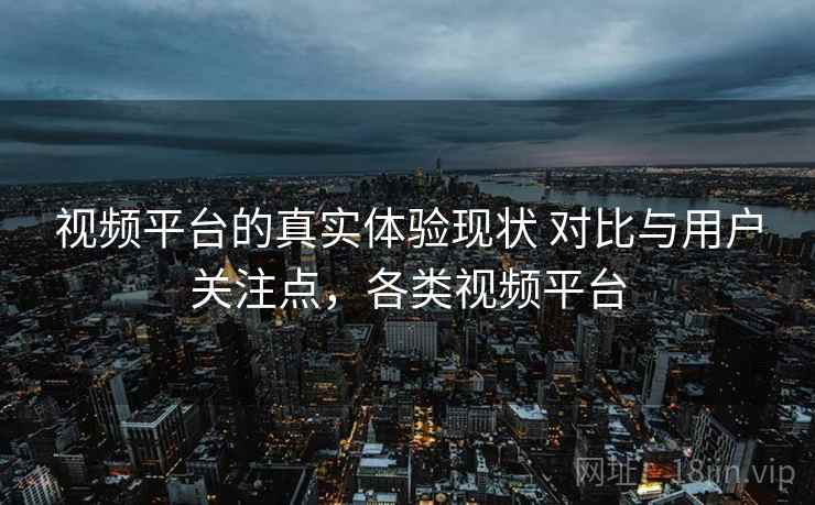 视频平台的真实体验现状 对比与用户关注点，各类视频平台