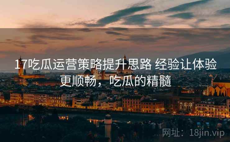 17吃瓜运营策略提升思路 经验让体验更顺畅，吃瓜的精髓
