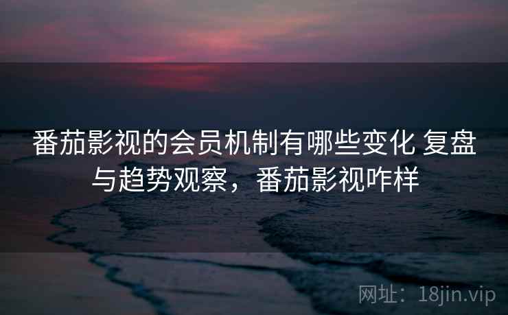 番茄影视的会员机制有哪些变化 复盘与趋势观察，番茄影视咋样