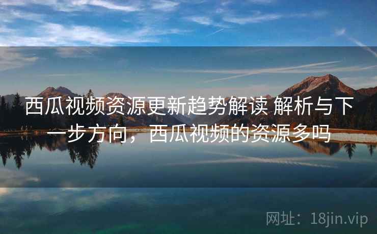 西瓜视频资源更新趋势解读 解析与下一步方向，西瓜视频的资源多吗