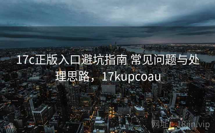 17c正版入口避坑指南 常见问题与处理思路，17kupcoau