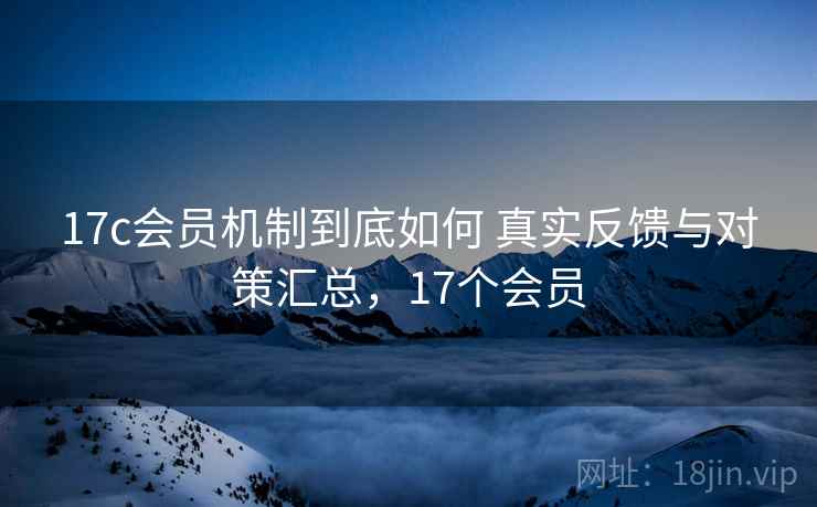 17c会员机制到底如何 真实反馈与对策汇总，17个会员