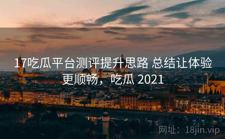 17吃瓜平台测评提升思路 总结让体验更顺畅,吃瓜 2021 17吃瓜平台测评提升思路 总结让体验更顺畅,吃瓜 2021