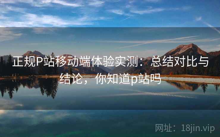 正规P站移动端体验实测：总结对比与结论，你知道p站吗