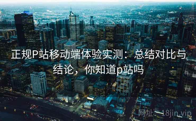 正规P站移动端体验实测：总结对比与结论，你知道p站吗