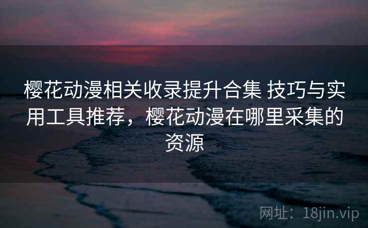 樱花动漫相关收录提升合集 技巧与实用工具推荐，樱花动漫在哪里采集的资源