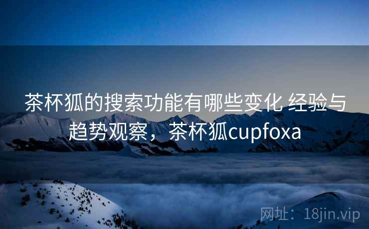 茶杯狐的搜索功能有哪些变化 经验与趋势观察，茶杯狐cupfoxa