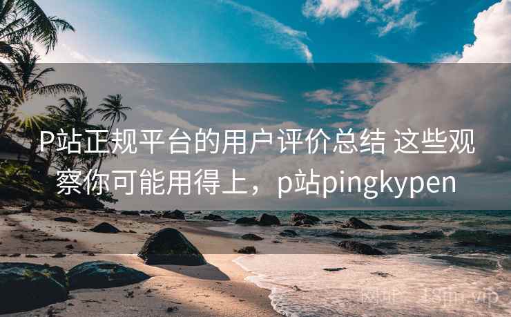 P站正规平台的用户评价总结 这些观察你可能用得上，p站pingkypen