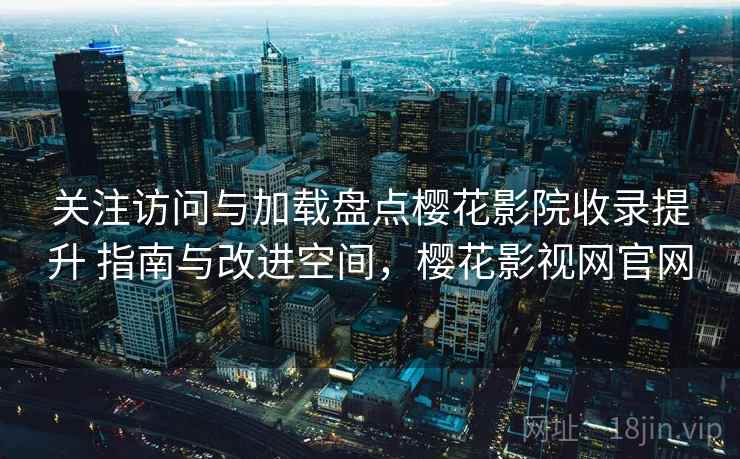 关注访问与加载盘点樱花影院收录提升 指南与改进空间，樱花影视网官网