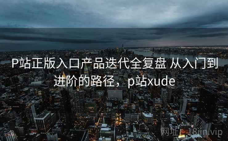 P站正版入口产品迭代全复盘 从入门到进阶的路径，p站xude