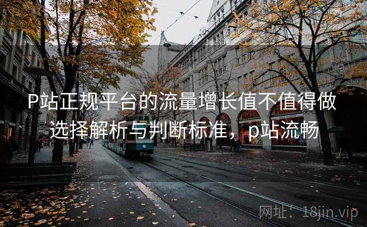 P站正规平台的流量增长值不值得做 选择解析与判断标准，p站流畅