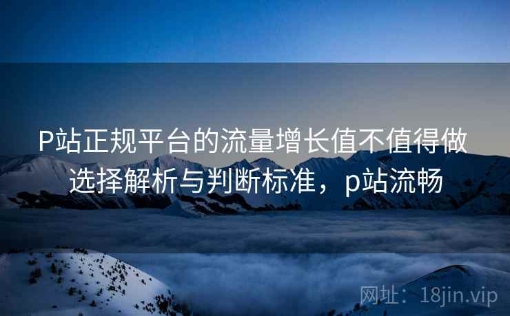 P站正规平台的流量增长值不值得做 选择解析与判断标准，p站流畅